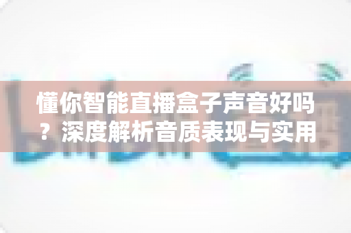 懂你智能直播盒子声音好吗?深度解析音质表现与实用购买指南,看完再决定 懂你智能直播盒子声音好吗?深度解析音质表现与实用购买指南,看完再决定