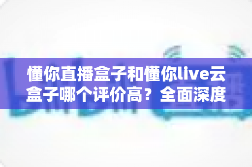懂你直播盒子和懂你live云盒子哪个评价高?全面深度对比评测,看完再买不踩坑 懂你直播盒子和懂你live云盒子哪个评价高?全面深度对比评测,看完再买不踩坑