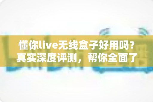 懂你live无线盒子好用吗?真实深度评测,帮你全面了解这款直播利器值不值得入手 懂你live无线盒子好用吗?真实深度评测,帮你全面了解这款直播利器值不值得入手