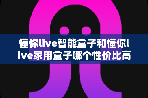 懂你live智能盒子和懂你live家用盒子哪个性价比高?深度对比帮你选对不选贵 懂你live智能盒子和懂你live家用盒子哪个性价比高?深度对比帮你选对不选贵