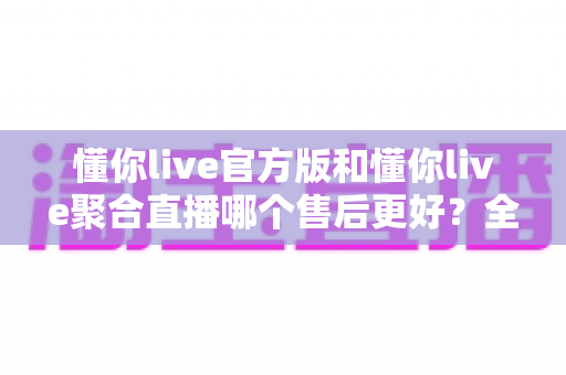 懂你live官方版和懂你live聚合直播哪个售后更好?全方位对比分析与实用选购指南 懂你live官方版和懂你live聚合直播哪个售后更好?全方位对比分析与实用选购指南