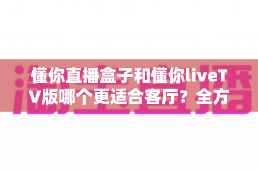 懂你直播盒子和懂你liveTV版哪个更适合客厅?全方位对比帮你找到最佳客厅观影方案 懂你直播盒子和懂你liveTV版哪个更适合客厅?全方位对比帮你找到最佳客厅观影方案