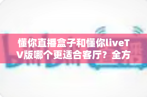 懂你直播盒子和懂你liveTV版哪个更适合客厅？全方位对比帮你找到最佳客厅观影方案