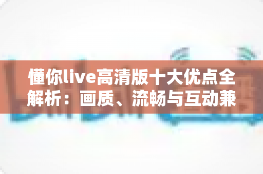 懂你live高清版十大优点全解析:画质、流畅与互动兼得的高清直播新选择 懂你live高清版十大优点全解析:画质、流畅与互动兼得的高清直播新选择