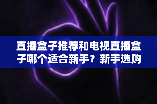 直播盒子推荐和电视直播盒子哪个适合新手?新手选购全攻略与避坑指南 直播盒子推荐和电视直播盒子哪个适合新手?新手选购全攻略与避坑指南