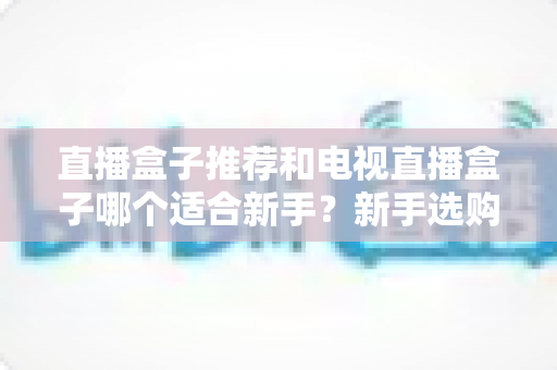 直播盒子推荐和电视直播盒子哪个适合新手?新手选购全攻略与避坑指南 直播盒子推荐和电视直播盒子哪个适合新手?新手选购全攻略与避坑指南