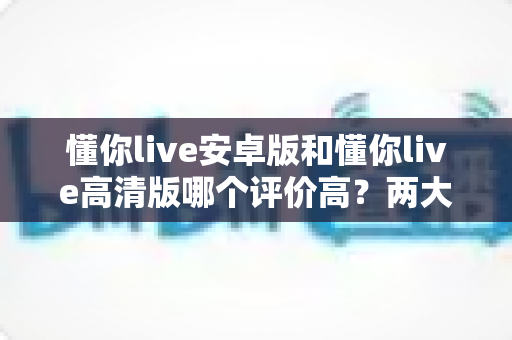 懂你live安卓版和懂你live高清版哪个评价高?两大版本口碑全面对比与选择指南 懂你live安卓版和懂你live高清版哪个评价高?两大版本口碑全面对比与选择指南