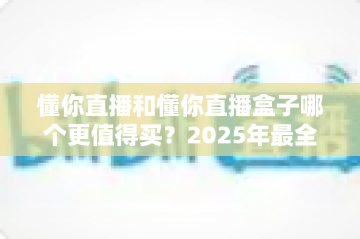 懂你直播和懂你直播盒子哪个更值得买?2025年最全选购对比指南帮你一次搞懂 懂你直播和懂你直播盒子哪个更值得买?2025年最全选购对比指南帮你一次搞懂