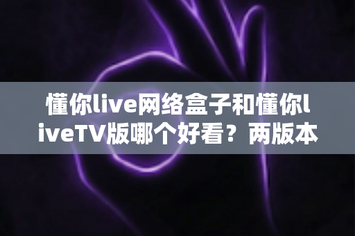 懂你live网络盒子和懂你liveTV版哪个好看?两版本全面对比评测与选购指南 懂你live网络盒子和懂你liveTV版哪个好看?两版本全面对比评测与选购指南