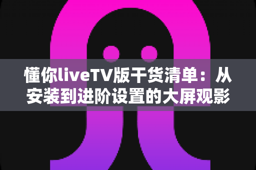懂你liveTV版干货清单:从安装到进阶设置的大屏观影完全实用指南 懂你liveTV版干货清单:从安装到进阶设置的大屏观影完全实用指南