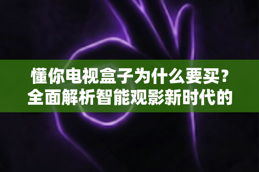 懂你电视盒子为什么要买？全面解析智能观影新时代的核心价值与选购指南