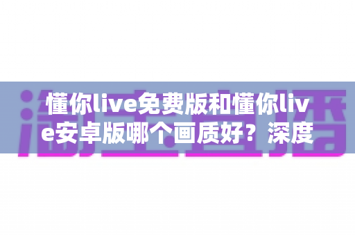 懂你live免费版和懂你live安卓版哪个画质好?深度对比解析帮你选对版本看高清直播 懂你live免费版和懂你live安卓版哪个画质好?深度对比解析帮你选对版本看高清直播