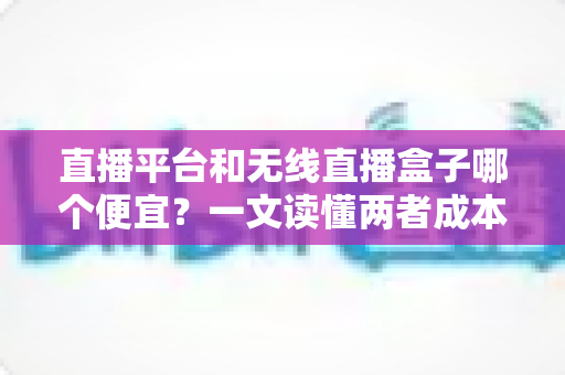 直播平台和无线直播盒子哪个便宜？一文读懂两者成本差异，帮你选出最省钱的直播方案