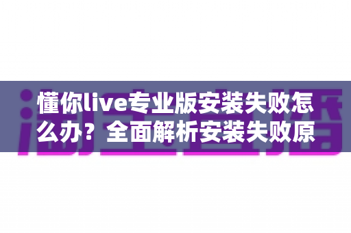 懂你live专业版安装失败怎么办?全面解析安装失败原因与高效解决方法指南 懂你live专业版安装失败怎么办?全面解析安装失败原因与高效解决方法指南