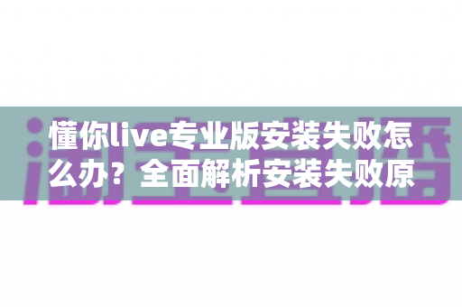 懂你live专业版安装失败怎么办?全面解析安装失败原因与高效解决方法指南 懂你live专业版安装失败怎么办?全面解析安装失败原因与高效解决方法指南