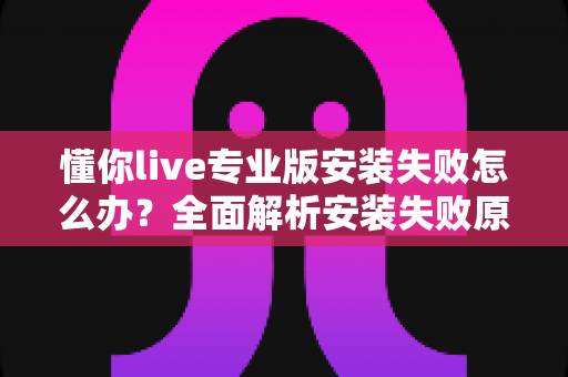 懂你live专业版安装失败怎么办?全面解析安装失败原因与高效解决方法指南 懂你live专业版安装失败怎么办?全面解析安装失败原因与高效解决方法指南