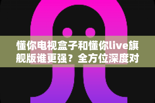 懂你电视盒子和懂你live旗舰版谁更强？全方位深度对比评测，看完再买不后悔