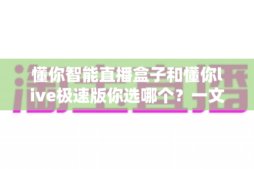 懂你智能直播盒子和懂你live极速版你选哪个?一文看懂两大直播工具的深度对比与选购指南 懂你智能直播盒子和懂你live极速版你选哪个?一文看懂两大直播工具的深度对比与选购指南