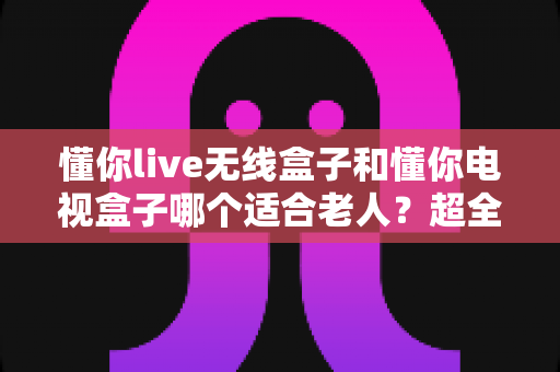 懂你live无线盒子和懂你电视盒子哪个适合老人?超全选购对比指南,看完不纠结 懂你live无线盒子和懂你电视盒子哪个适合老人?超全选购对比指南,看完不纠结