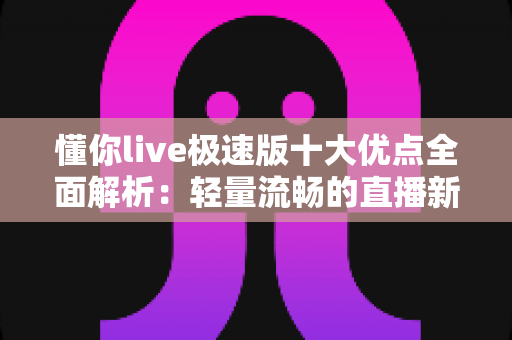懂你live极速版十大优点全面解析：轻量流畅的直播新体验，让每一次互动都更懂你