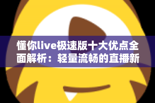 懂你live极速版十大优点全面解析：轻量流畅的直播新体验，让每一次互动都更懂你
