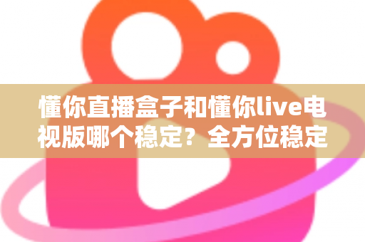 懂你直播盒子和懂你live电视版哪个稳定?全方位稳定性对比评测与使用指南 懂你直播盒子和懂你live电视版哪个稳定?全方位稳定性对比评测与使用指南