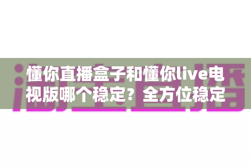 懂你直播盒子和懂你live电视版哪个稳定?全方位稳定性对比评测与使用指南 懂你直播盒子和懂你live电视版哪个稳定?全方位稳定性对比评测与使用指南