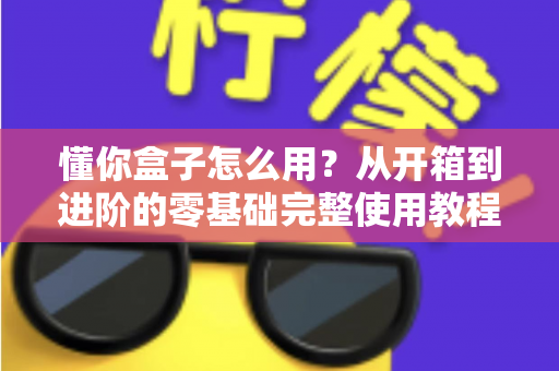 懂你盒子怎么用?从开箱到进阶的零基础完整使用教程与实用技巧 懂你盒子怎么用?从开箱到进阶的零基础完整使用教程与实用技巧