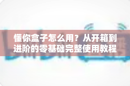 懂你盒子怎么用?从开箱到进阶的零基础完整使用教程与实用技巧 懂你盒子怎么用?从开箱到进阶的零基础完整使用教程与实用技巧