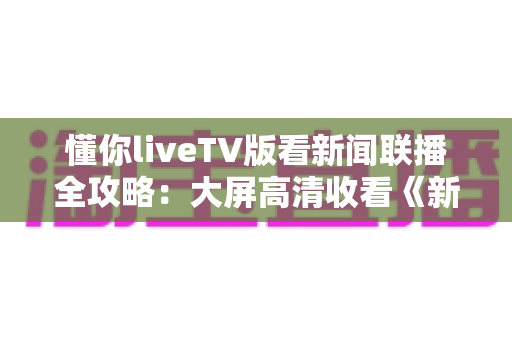 懂你liveTV版看新闻联播全攻略:大屏高清收看《新闻联播》的安装教程、使用技巧与常见问题详解 懂你liveTV版看新闻联播全攻略:大屏高清收看《新闻联播》的安装教程、使用技巧与常见问题详解