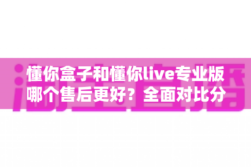懂你盒子和懂你live专业版哪个售后更好?全面对比分析与选购指南 懂你盒子和懂你live专业版哪个售后更好?全面对比分析与选购指南