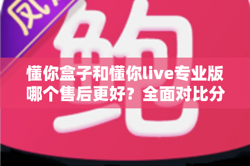 懂你盒子和懂你live专业版哪个售后更好?全面对比分析与选购指南 懂你盒子和懂你live专业版哪个售后更好?全面对比分析与选购指南