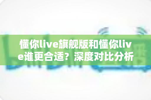 懂你live旗舰版和懂你live谁更合适?深度对比分析助你选对英语学习方案 懂你live旗舰版和懂你live谁更合适?深度对比分析助你选对英语学习方案