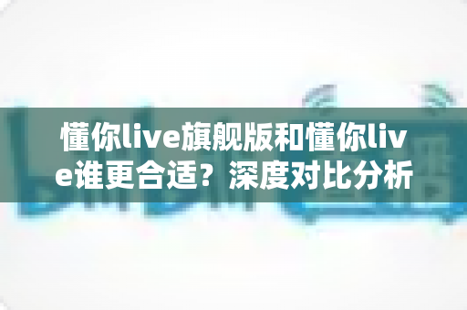 懂你live旗舰版和懂你live谁更合适?深度对比分析助你选对英语学习方案 懂你live旗舰版和懂你live谁更合适?深度对比分析助你选对英语学习方案