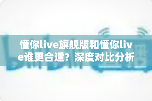 懂你live旗舰版和懂你live谁更合适?深度对比分析助你选对英语学习方案 懂你live旗舰版和懂你live谁更合适?深度对比分析助你选对英语学习方案