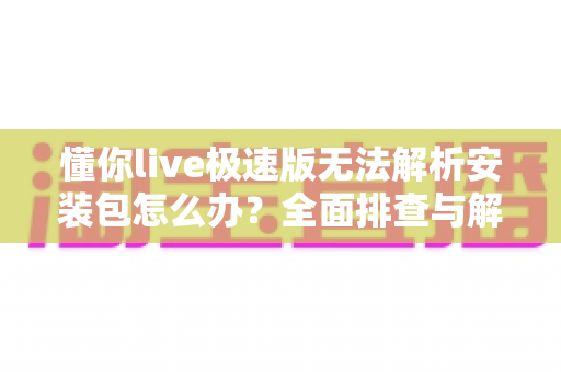 懂你live极速版无法解析安装包怎么办？全面排查与解决方法指南