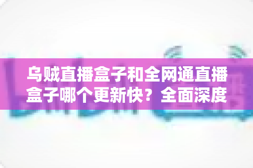 乌贼直播盒子和全网通直播盒子哪个更新快？全面深度对比分析助你做出明智选择