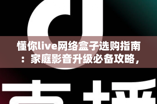 懂你live网络盒子选购指南：家庭影音升级必备攻略，手把手教你选对不踩坑