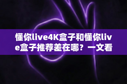 懂你live4K盒子和懂你live盒子推荐差在哪？一文看懂选购要点与核心区别