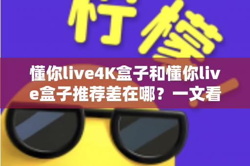 懂你live4K盒子和懂你live盒子推荐差在哪？一文看懂选购要点与核心区别