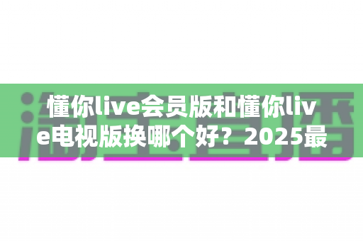 懂你live会员版和懂你live电视版换哪个好?2025最全版本对比与选择指南 懂你live会员版和懂你live电视版换哪个好?2025最全版本对比与选择指南