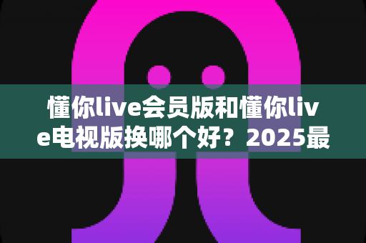 懂你live会员版和懂你live电视版换哪个好?2025最全版本对比与选择指南 懂你live会员版和懂你live电视版换哪个好?2025最全版本对比与选择指南