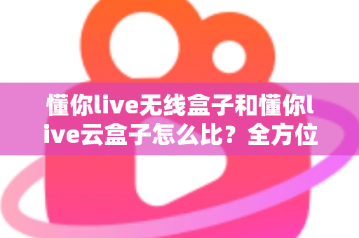 懂你live无线盒子和懂你live云盒子怎么比?全方位对比解析与高效选购指南 懂你live无线盒子和懂你live云盒子怎么比?全方位对比解析与高效选购指南