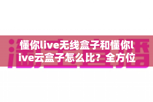 懂你live无线盒子和懂你live云盒子怎么比?全方位对比解析与高效选购指南 懂你live无线盒子和懂你live云盒子怎么比?全方位对比解析与高效选购指南