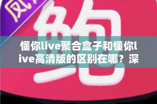 懂你live聚合盒子和懂你live高清版的区别在哪？深度解析两大版本功能差异与选购指南