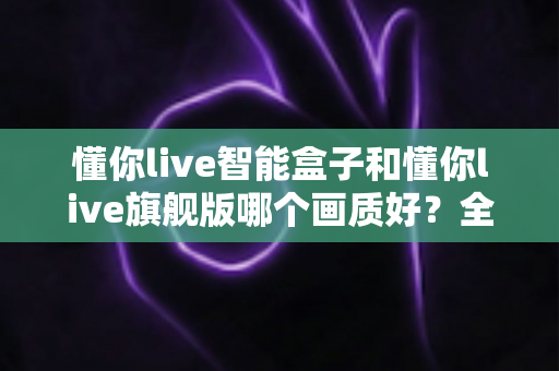 懂你live智能盒子和懂你live旗舰版哪个画质好?全面对比解析助你选出高清观影首选 懂你live智能盒子和懂你live旗舰版哪个画质好?全面对比解析助你选出高清观影首选