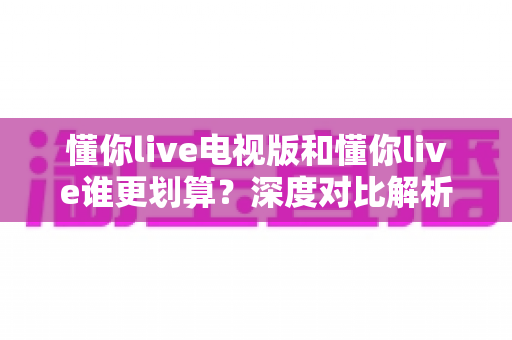 懂你live电视版和懂你live谁更划算?深度对比解析,帮你选对版本不花冤枉钱 懂你live电视版和懂你live谁更划算?深度对比解析,帮你选对版本不花冤枉钱