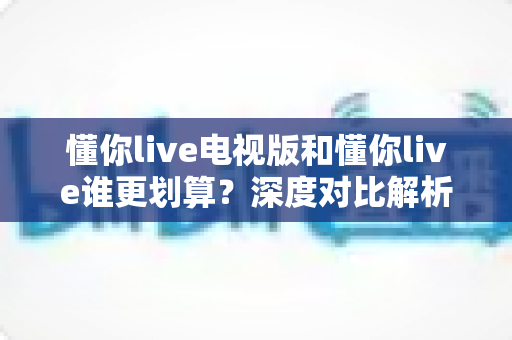 懂你live电视版和懂你live谁更划算？深度对比解析，帮你选对版本不花冤枉钱