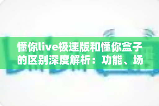 懂你live极速版和懂你盒子的区别深度解析：功能、场景与选购全指南