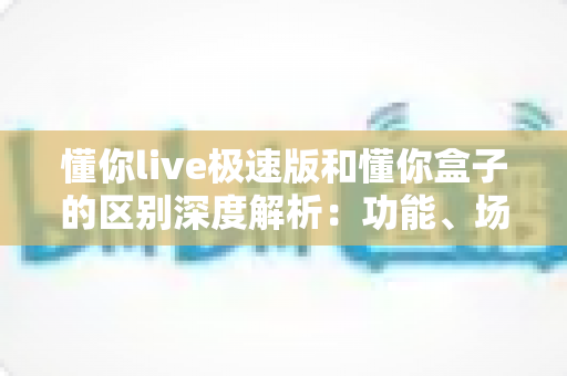 懂你live极速版和懂你盒子的区别深度解析：功能、场景与选购全指南